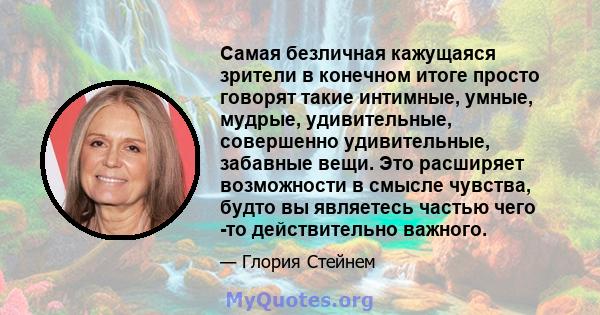 Самая безличная кажущаяся зрители в конечном итоге просто говорят такие интимные, умные, мудрые, удивительные, совершенно удивительные, забавные вещи. Это расширяет возможности в смысле чувства, будто вы являетесь