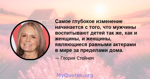 Самое глубокое изменение начинается с того, что мужчины воспитывают детей так же, как и женщины, и женщины, являющиеся равными актерами в мире за пределами дома.