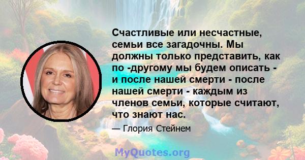 Счастливые или несчастные, семьи все загадочны. Мы должны только представить, как по -другому мы будем описать - и после нашей смерти - после нашей смерти - каждым из членов семьи, которые считают, что знают нас.