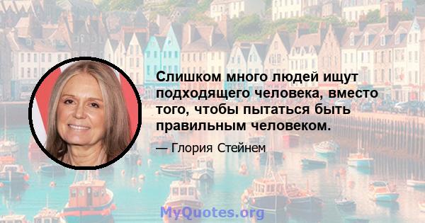 Слишком много людей ищут подходящего человека, вместо того, чтобы пытаться быть правильным человеком.