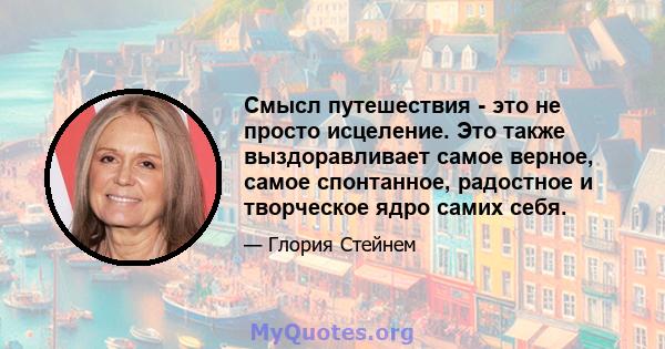 Смысл путешествия - это не просто исцеление. Это также выздоравливает самое верное, самое спонтанное, радостное и творческое ядро ​​самих себя.