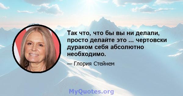 Так что, что бы вы ни делали, просто делайте это ... чертовски дураком себя абсолютно необходимо.