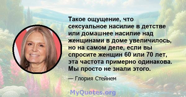 Такое ощущение, что сексуальное насилие в детстве или домашнее насилие над женщинами в доме увеличилось, но на самом деле, если вы спросите женщин 60 или 70 лет, эта частота примерно одинакова. Мы просто не знали этого.