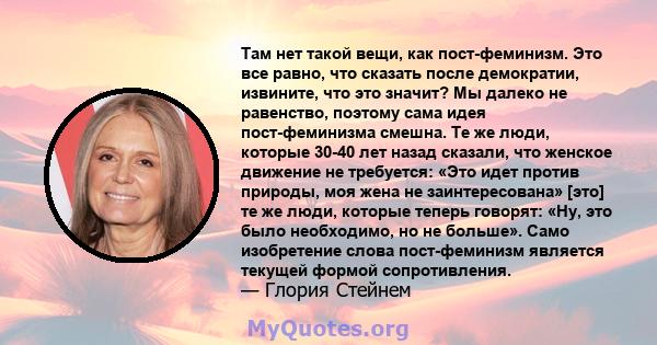 Там нет такой вещи, как пост-феминизм. Это все равно, что сказать после демократии, извините, что это значит? Мы далеко не равенство, поэтому сама идея пост-феминизма смешна. Те же люди, которые 30-40 лет назад сказали, 