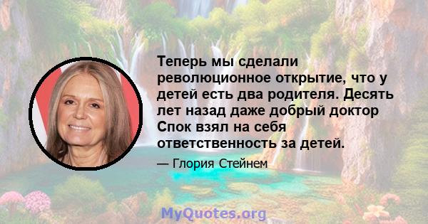 Теперь мы сделали революционное открытие, что у детей есть два родителя. Десять лет назад даже добрый доктор Спок взял на себя ответственность за детей.