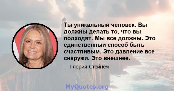 Ты уникальный человек. Вы должны делать то, что вы подходят. Мы все должны. Это единственный способ быть счастливым. Это давление все снаружи. Это внешнее.