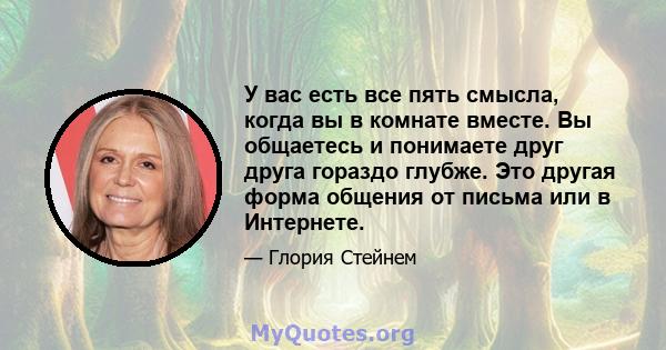 У вас есть все пять смысла, когда вы в комнате вместе. Вы общаетесь и понимаете друг друга гораздо глубже. Это другая форма общения от письма или в Интернете.