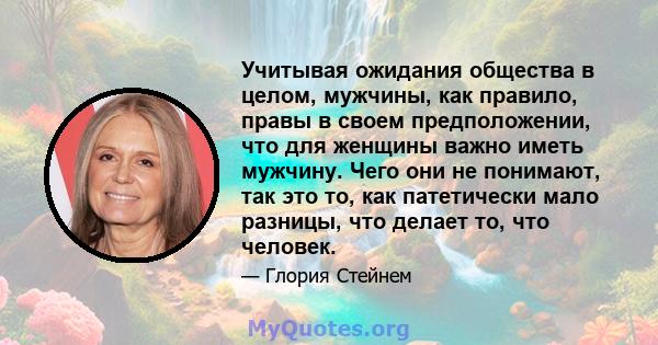 Учитывая ожидания общества в целом, мужчины, как правило, правы в своем предположении, что для женщины важно иметь мужчину. Чего они не понимают, так это то, как патетически мало разницы, что делает то, что человек.