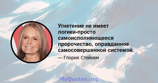 Угнетение не имеет логики-просто самоисполняющееся пророчество, оправданное самосовершенной системой.