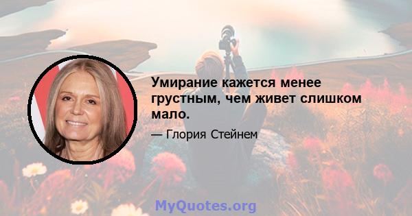 Умирание кажется менее грустным, чем живет слишком мало.