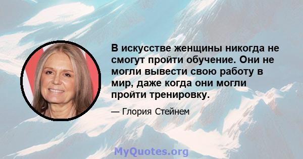 В искусстве женщины никогда не смогут пройти обучение. Они не могли вывести свою работу в мир, даже когда они могли пройти тренировку.