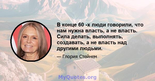 В конце 60 -х люди говорили, что нам нужна власть, а не власть. Сила делать, выполнять, создавать, а не власть над другими людьми.