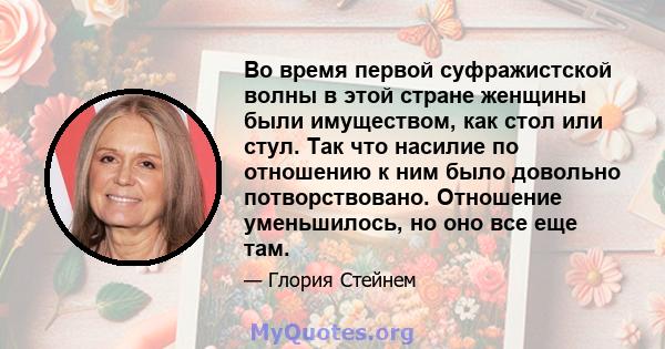 Во время первой суфражистской волны в этой стране женщины были имуществом, как стол или стул. Так что насилие по отношению к ним было довольно потворствовано. Отношение уменьшилось, но оно все еще там.