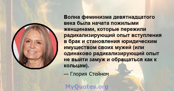 Волна феминизма девятнадцатого века была начата пожилыми женщинами, которые пережили радикализирующий опыт вступления в брак и становления юридическим имуществом своих мужей (или одинаково радикализирующий опыт не выйти 