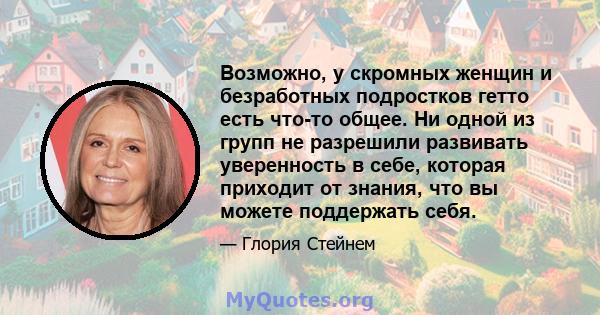 Возможно, у скромных женщин и безработных подростков гетто есть что-то общее. Ни одной из групп не разрешили развивать уверенность в себе, которая приходит от знания, что вы можете поддержать себя.