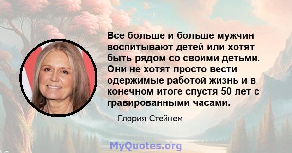 Все больше и больше мужчин воспитывают детей или хотят быть рядом со своими детьми. Они не хотят просто вести одержимые работой жизнь и в конечном итоге спустя 50 лет с гравированными часами.