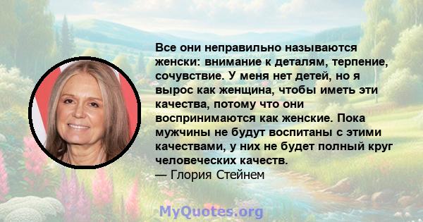 Все они неправильно называются женски: внимание к деталям, терпение, сочувствие. У меня нет детей, но я вырос как женщина, чтобы иметь эти качества, потому что они воспринимаются как женские. Пока мужчины не будут