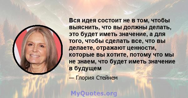 Вся идея состоит не в том, чтобы выяснить, что вы должны делать, это будет иметь значение, а для того, чтобы сделать все, что вы делаете, отражают ценности, которые вы хотите, потому что мы не знаем, что будет иметь