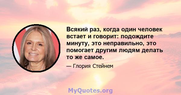 Всякий раз, когда один человек встает и говорит: подождите минуту, это неправильно, это помогает другим людям делать то же самое.