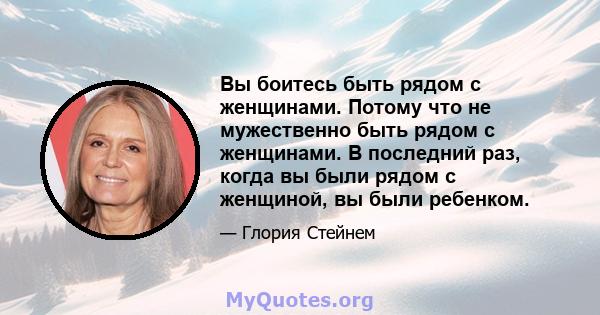 Вы боитесь быть рядом с женщинами. Потому что не мужественно быть рядом с женщинами. В последний раз, когда вы были рядом с женщиной, вы были ребенком.