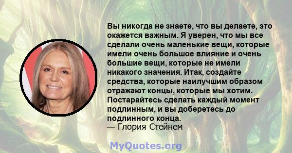 Вы никогда не знаете, что вы делаете, это окажется важным. Я уверен, что мы все сделали очень маленькие вещи, которые имели очень большое влияние и очень большие вещи, которые не имели никакого значения. Итак, создайте