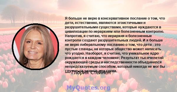 Я больше не верю в консервативное послание о том, что дети, естественно, являются эгоистичными и разрушительными существами, которые нуждаются в цивилизации по иерархиям или болезненным контролю. Напротив, я считаю, что 