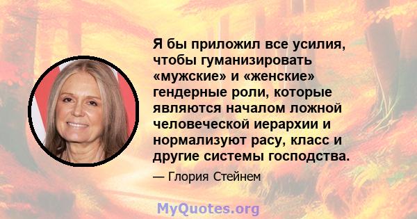 Я бы приложил все усилия, чтобы гуманизировать «мужские» и «женские» гендерные роли, которые являются началом ложной человеческой иерархии и нормализуют расу, класс и другие системы господства.