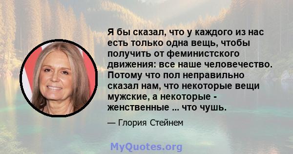 Я бы сказал, что у каждого из нас есть только одна вещь, чтобы получить от феминистского движения: все наше человечество. Потому что пол неправильно сказал нам, что некоторые вещи мужские, а некоторые - женственные ...