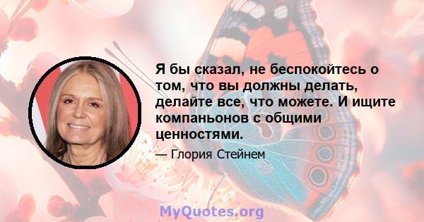 Я бы сказал, не беспокойтесь о том, что вы должны делать, делайте все, что можете. И ищите компаньонов с общими ценностями.