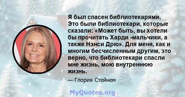 Я был спасен библиотекарями. Это были библиотекари, которые сказали: «Может быть, вы хотели бы прочитать Харди -мальчики, а также Нэнси Дрю». Для меня, как и многим бесчисленным другим, это верно, что библиотекари