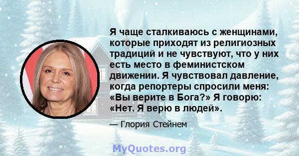 Я чаще сталкиваюсь с женщинами, которые приходят из религиозных традиций и не чувствуют, что у них есть место в феминистском движении. Я чувствовал давление, когда репортеры спросили меня: «Вы верите в Бога?» Я говорю: