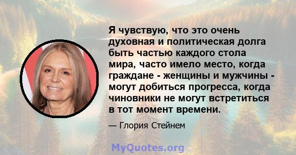 Я чувствую, что это очень духовная и политическая долга быть частью каждого стола мира, часто имело место, когда граждане - женщины и мужчины - могут добиться прогресса, когда чиновники не могут встретиться в тот момент 