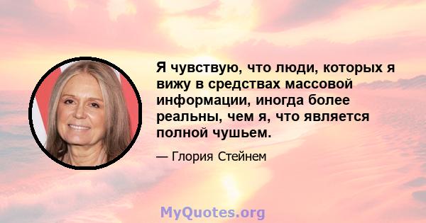 Я чувствую, что люди, которых я вижу в средствах массовой информации, иногда более реальны, чем я, что является полной чушьем.