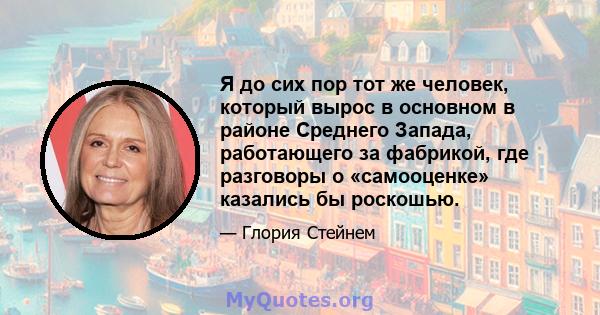 Я до сих пор тот же человек, который вырос в основном в районе Среднего Запада, работающего за фабрикой, где разговоры о «самооценке» казались бы роскошью.