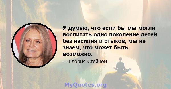 Я думаю, что если бы мы могли воспитать одно поколение детей без насилия и стыков, мы не знаем, что может быть возможно.