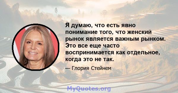 Я думаю, что есть явно понимание того, что женский рынок является важным рынком. Это все еще часто воспринимается как отдельное, когда это не так.