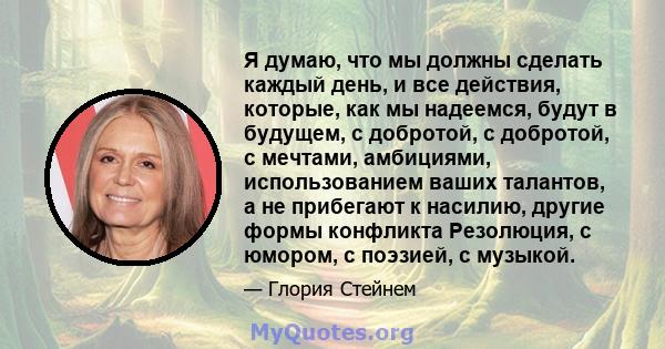 Я думаю, что мы должны сделать каждый день, и все действия, которые, как мы надеемся, будут в будущем, с добротой, с добротой, с мечтами, амбициями, использованием ваших талантов, а не прибегают к насилию, другие формы