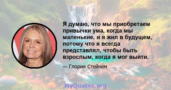 Я думаю, что мы приобретаем привычки ума, когда мы маленькие, и я жил в будущем, потому что я всегда представлял, чтобы быть взрослым, когда я мог выйти.