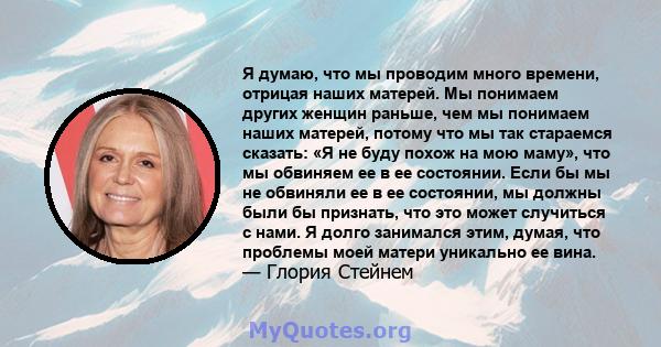 Я думаю, что мы проводим много времени, отрицая наших матерей. Мы понимаем других женщин раньше, чем мы понимаем наших матерей, потому что мы так стараемся сказать: «Я не буду похож на мою маму», что мы обвиняем ее в ее 