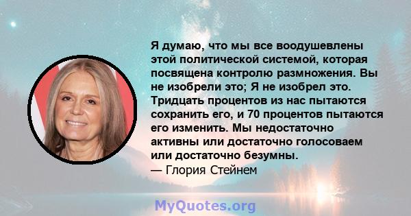 Я думаю, что мы все воодушевлены этой политической системой, которая посвящена контролю размножения. Вы не изобрели это; Я не изобрел это. Тридцать процентов из нас пытаются сохранить его, и 70 процентов пытаются его