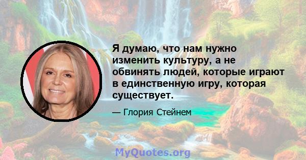 Я думаю, что нам нужно изменить культуру, а не обвинять людей, которые играют в единственную игру, которая существует.