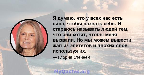 Я думаю, что у всех нас есть сила, чтобы назвать себя. Я стараюсь называть людей тем, что они хотят, чтобы меня вызвали. Но мы можем вывести жал из эпитетов и плохих слов, используя их.