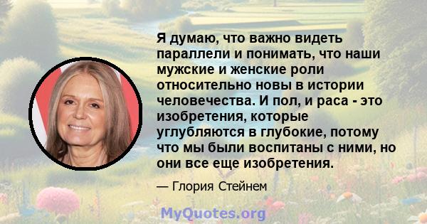 Я думаю, что важно видеть параллели и понимать, что наши мужские и женские роли относительно новы в истории человечества. И пол, и раса - это изобретения, которые углубляются в глубокие, потому что мы были воспитаны с