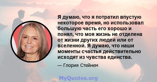 Я думаю, что я потратил впустую некоторое время, но использовал большую часть его хорошо и понял, что моя жизнь не отделена от жизни других людей или от вселенной. Я думаю, что наши моменты счастья действительно исходят 