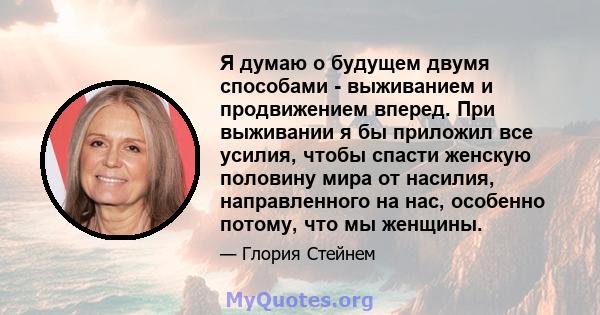 Я думаю о будущем двумя способами - выживанием и продвижением вперед. При выживании я бы приложил все усилия, чтобы спасти женскую половину мира от насилия, направленного на нас, особенно потому, что мы женщины.