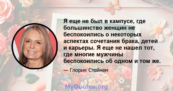 Я еще не был в кампусе, где большинство женщин не беспокоились о некоторых аспектах сочетания брака, детей и карьеры. Я еще не нашел тот, где многие мужчины беспокоились об одном и том же.