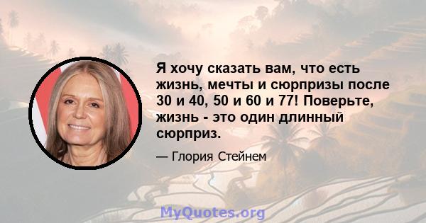 Я хочу сказать вам, что есть жизнь, мечты и сюрпризы после 30 и 40, 50 и 60 и 77! Поверьте, жизнь - это один длинный сюрприз.