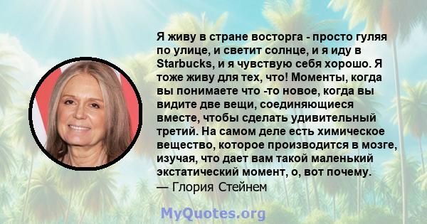 Я живу в стране восторга - просто гуляя по улице, и светит солнце, и я иду в Starbucks, и я чувствую себя хорошо. Я тоже живу для тех, что! Моменты, когда вы понимаете что -то новое, когда вы видите две вещи,