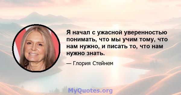 Я начал с ужасной уверенностью понимать, что мы учим тому, что нам нужно, и писать то, что нам нужно знать.