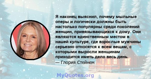 Я наконец выяснил, почему мыльные оперы и логически должны быть настолько популярны среди поколений женщин, привязывающихся к дому. Они являются единственным местом в нашей культуре, где взрослые мужчины серьезно